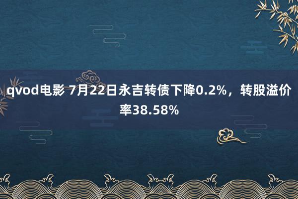 qvod电影 7月22日永吉转债下降0.2%，转股溢价率38.58%