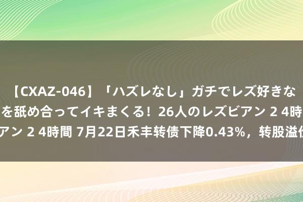 【CXAZ-046】「ハズレなし」ガチでレズ好きなお姉さんたちがオマ○コを舐め合ってイキまくる！26人のレズビアン 2 4時間 7月22日禾丰转债下降0.43%，转股溢价率44.49%