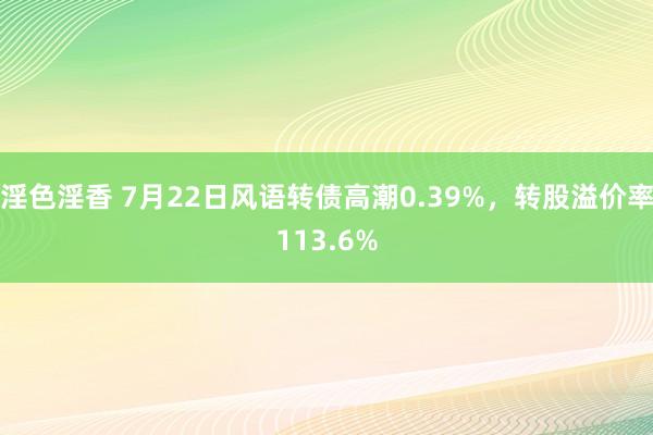 淫色淫香 7月22日风语转债高潮0.39%，转股溢价率113.6%