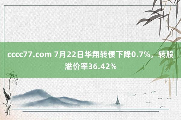 cccc77.com 7月22日华翔转债下降0.7%，转股溢价率36.42%