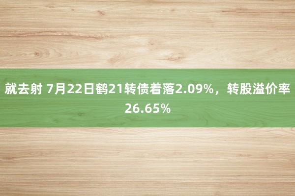 就去射 7月22日鹤21转债着落2.09%，转股溢价率26.65%