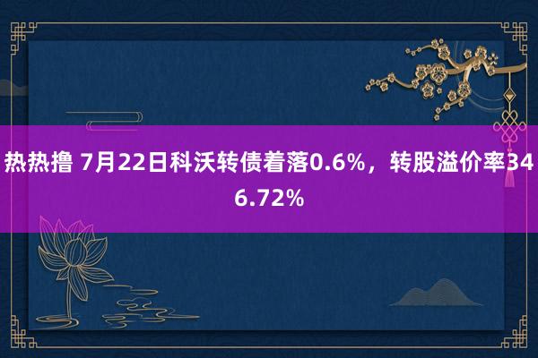 热热撸 7月22日科沃转债着落0.6%，转股溢价率346.72%