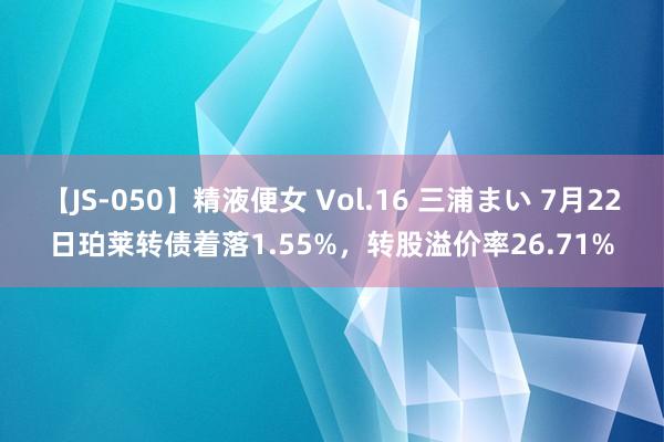 【JS-050】精液便女 Vol.16 三浦まい 7月22日珀莱转债着落1.55%，转股溢价率26.71%