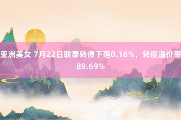 亚洲美女 7月22日联泰转债下落0.16%，转股溢价率89.69%