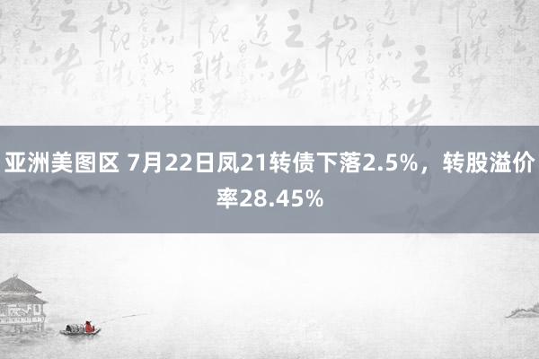 亚洲美图区 7月22日凤21转债下落2.5%，转股溢价率28.45%