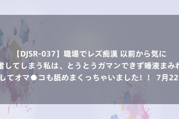 【DJSR-037】職場でレズ痴漢 以前から気になるあの娘を見つけると興奮してしまう私は、とうとうガマンできず唾液まみれでディープキスをしてオマ●コも舐めまくっちゃいました！！ 7月22日正川转债飞腾0.21%，转股溢价率245.85%