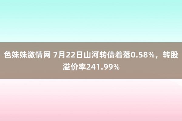 色妹妹激情网 7月22日山河转债着落0.58%，转股溢价率241.99%