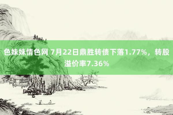 色妹妹情色网 7月22日鼎胜转债下落1.77%，转股溢价率7.36%