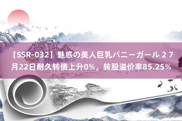 【SSR-032】魅惑の美人巨乳バニーガール 2 7月22日耐久转债上升0%，转股溢价率85.25%