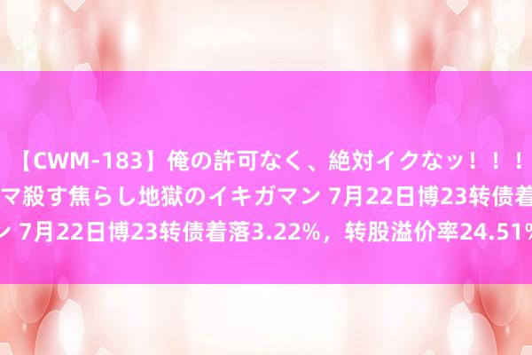 【CWM-183】俺の許可なく、絶対イクなッ！！！！！ 2 早漏オンナをナマ殺す焦らし地獄のイキガマン 7月22日博23转债着落3.22%，转股溢价率24.51%