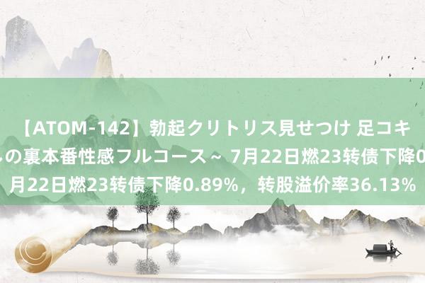 【ATOM-142】勃起クリトリス見せつけ 足コキ回春クリニック ～癒しの裏本番性感フルコース～ 7月22日燃23转债下降0.89%，转股溢价率36.13%