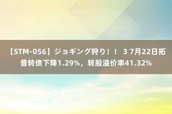 【STM-056】ジョギング狩り！！ 3 7月22日拓普转债下降1.29%，转股溢价率41.32%