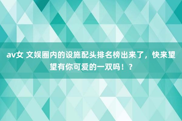 av女 文娱圈内的设施配头排名榜出来了，快来望望有你可爱的一双吗！？