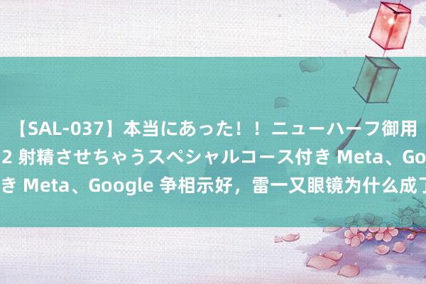 【SAL-037】本当にあった！！ニューハーフ御用達 性感エステサロン 2 射精させちゃうスペシャルコース付き Meta、Google 争相示好，雷一又眼镜为什么成了香饽饽？