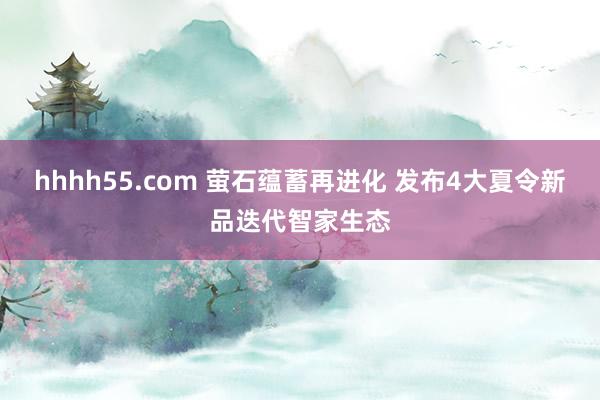 hhhh55.com 萤石蕴蓄再进化 发布4大夏令新品迭代智家生态