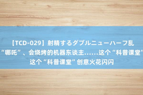 【TCD-029】射精するダブルニューハーフ乱交 可悬浮的小“哪吒”、会烧烤的机器东谈主……这个“科普课堂”创意火花闪闪