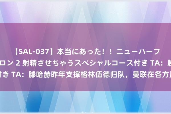 【SAL-037】本当にあった！！ニューハーフ御用達 性感エステサロン 2 射精させちゃうスペシャルコース付き TA：滕哈赫昨年支撑格林伍德归队，曼联在各方压力下改换了想法