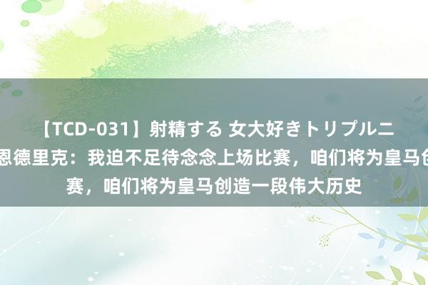 【TCD-031】射精する 女大好きトリプルニューハーフ乱交 恩德里克：我迫不足待念念上场比赛，咱们将为皇马创造一段伟大历史