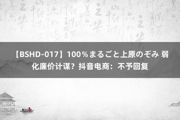 【BSHD-017】100％まるごと上原のぞみ 弱化廉价计谋？抖音电商：不予回复