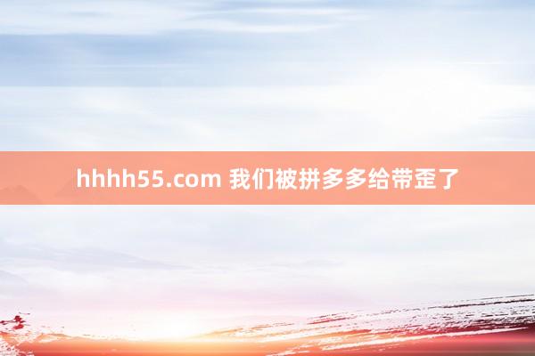 hhhh55.com 我们被拼多多给带歪了