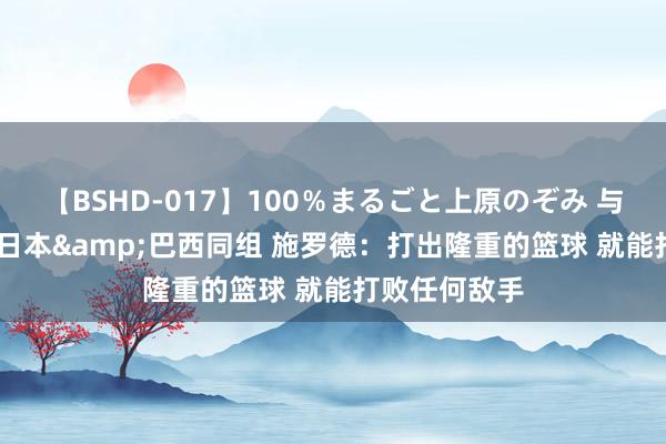 【BSHD-017】100％まるごと上原のぞみ 与法国&日本&巴西同组 施罗德：打出隆重的篮球 就能打败任何敌手