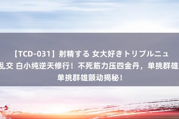 【TCD-031】射精する 女大好きトリプルニューハーフ乱交 白小纯逆天修行！不死筋力压四金丹，单挑群雄颤动揭秘！