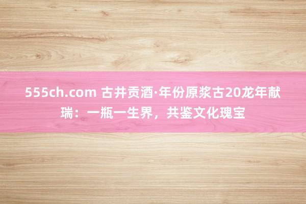 555ch.com 古井贡酒·年份原浆古20龙年献瑞：一瓶一生界，共鉴文化瑰宝