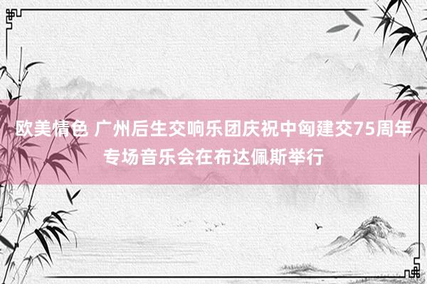 欧美情色 广州后生交响乐团庆祝中匈建交75周年专场音乐会在布达佩斯举行