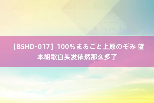 【BSHD-017】100％まるごと上原のぞみ 蓝本胡歌白头发依然那么多了