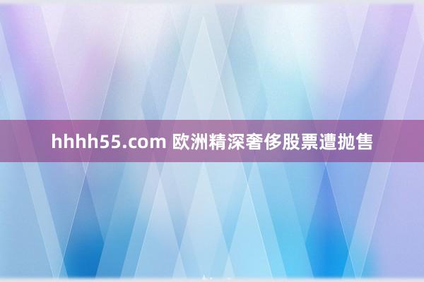 hhhh55.com 欧洲精深奢侈股票遭抛售