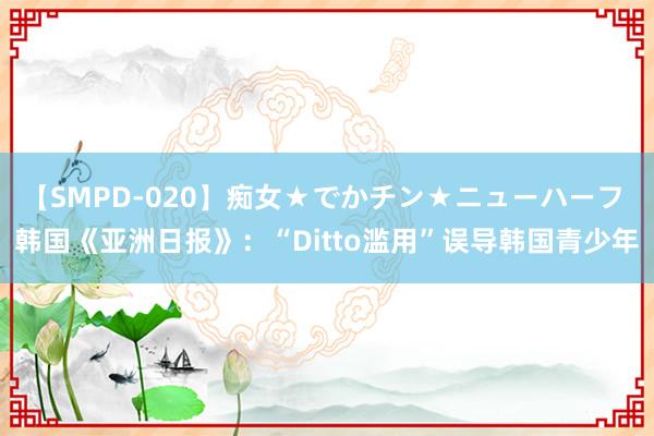 【SMPD-020】痴女★でかチン★ニューハーフ 韩国《亚洲日报》：“Ditto滥用”误导韩国青少年