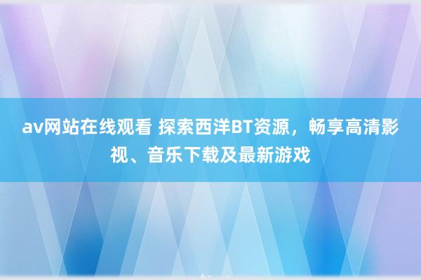 av网站在线观看 探索西洋BT资源，畅享高清影视、音乐下载及最新游戏