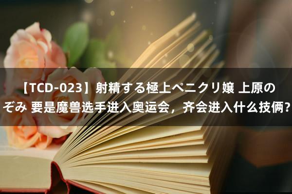 【TCD-023】射精する極上ペニクリ嬢 上原のぞみ 要是魔兽选手进入奥运会，齐会进入什么技俩？