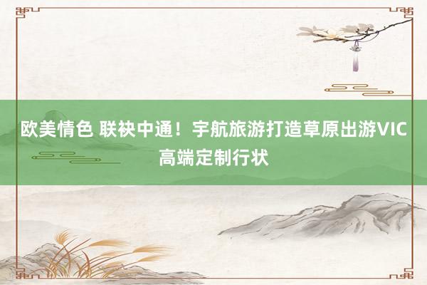 欧美情色 联袂中通！宇航旅游打造草原出游VIC高端定制行状