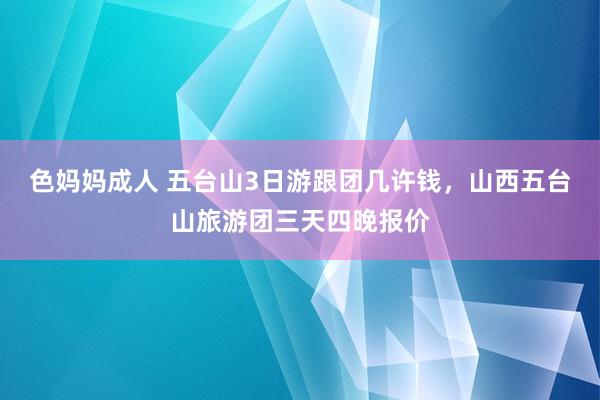 色妈妈成人 五台山3日游跟团几许钱，山西五台山旅游团三天四晚报价