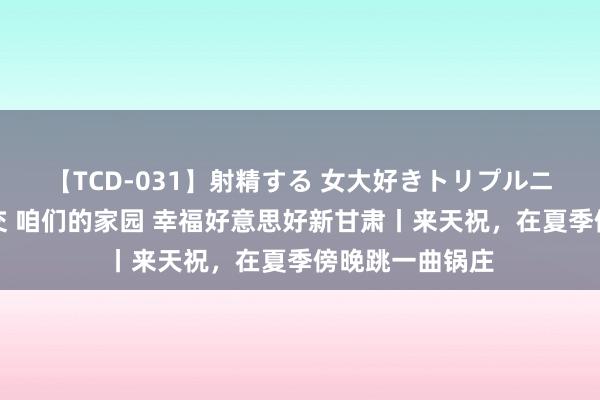 【TCD-031】射精する 女大好きトリプルニューハーフ乱交 咱们的家园 幸福好意思好新甘肃丨来天祝，在夏季傍晚跳一曲锅庄