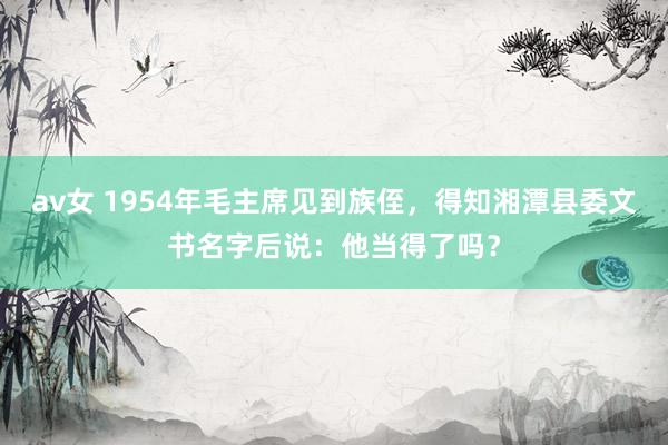 av女 1954年毛主席见到族侄，得知湘潭县委文书名字后说：他当得了吗？