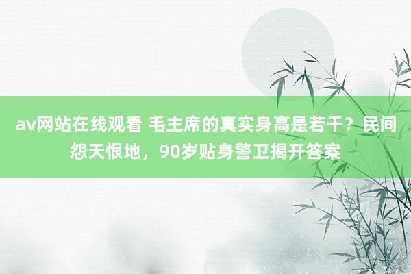 av网站在线观看 毛主席的真实身高是若干？民间怨天恨地，90岁贴身警卫揭开答案