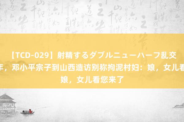 【TCD-029】射精するダブルニューハーフ乱交 1994年，邓小平宗子到山西造访别称拘泥村妇：娘，女儿看您来了