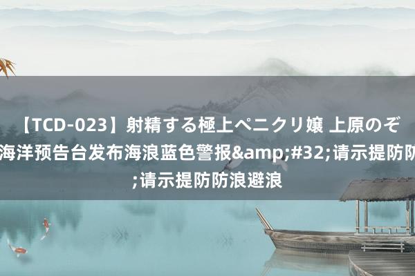 【TCD-023】射精する極上ペニクリ嬢 上原のぞみ 国度海洋预告台发布海浪蓝色警报&#32;请示提防防浪避浪