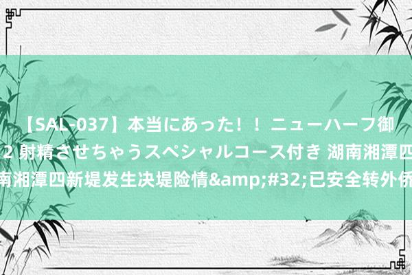 【SAL-037】本当にあった！！ニューハーフ御用達 性感エステサロン 2 射精させちゃうスペシャルコース付き 湖南湘潭四新堤发生决堤险情&#32;已安全转外侨众3000多东说念主