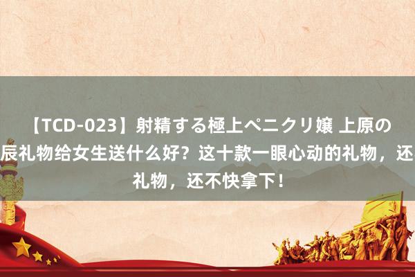 【TCD-023】射精する極上ペニクリ嬢 上原のぞみ 送寿辰礼物给女生送什么好？这十款一眼心动的礼物，还不快拿下！