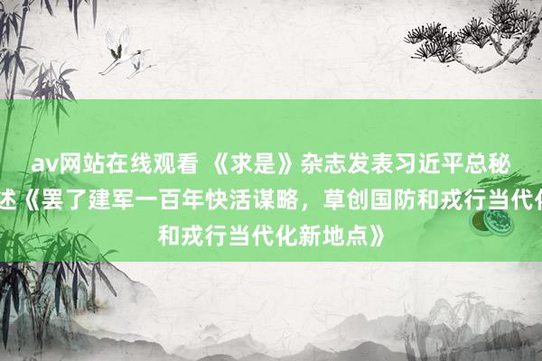 av网站在线观看 《求是》杂志发表习近平总秘书要害著述《罢了建军一百年快活谋略，草创国防和戎行当代化新地点》