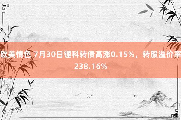 欧美情色 7月30日锂科转债高涨0.15%，转股溢价率238.16%