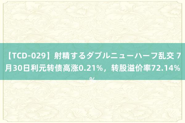 【TCD-029】射精するダブルニューハーフ乱交 7月30日利元转债高涨0.21%，转股溢价率72.14%