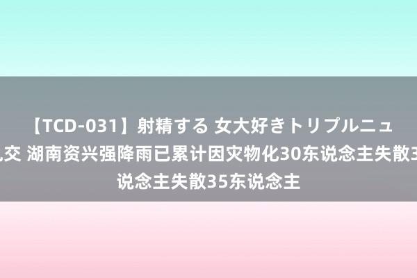 【TCD-031】射精する 女大好きトリプルニューハーフ乱交 湖南资兴强降雨已累计因灾物化30东说念主失散35东说念主