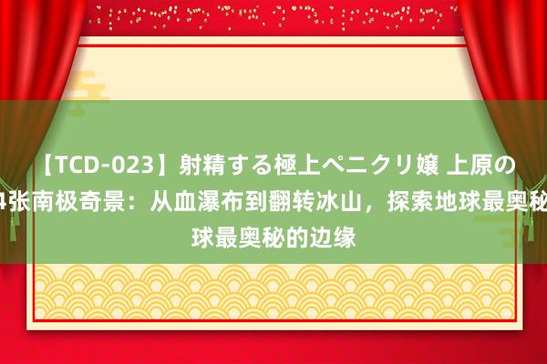 【TCD-023】射精する極上ペニクリ嬢 上原のぞみ 24张南极奇景：从血瀑布到翻转冰山，探索地球最奥秘的边缘