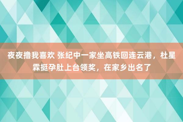 夜夜撸我喜欢 张纪中一家坐高铁回连云港，杜星霖挺孕肚上台领奖，在家乡出名了