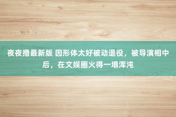 夜夜撸最新版 因形体太好被动退役，被导演相中后，在文娱圈火得一塌浑沌