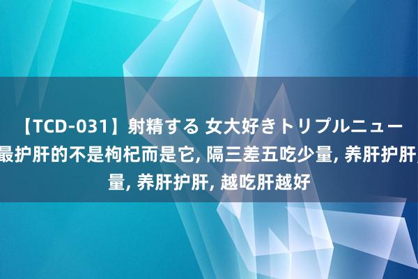 【TCD-031】射精する 女大好きトリプルニューハーフ乱交 最护肝的不是枸杞而是它， 隔三差五吃少量， 养肝护肝， 越吃肝越好